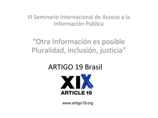 ARTIGO 19 Brasil III Seminario Internacional de Acceso a la Información Pública “ Otra Información es posible Pluralidad, inclusión, justicia” www.artigo19.org 