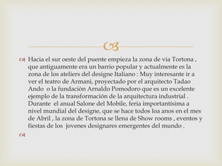 Hacia el sur oeste del puente empieza la zona de viaTortona , que antiguamente era un barrio popular y actualmente es la zona de los ateliers del designe Italiano : Muy interesante ir a ver el teatro de Armani, proyectado por el arquitecto Tadao Ando  o la fundaciòn Arnaldo Pomodoro que es un excelente ejemplo de la transformación de la arquitectura industrial . Durante  el anual Salone del Mobile, feria importantísima a nivel mundial del designe, que se hace todos loa anos en el mes de Abril , la zona de Tortona se llena de Show rooms , eventos y fiestas de los  jovenes designares emergentes del mundo . 