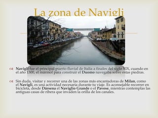 Navigli fue el principal puerto fluvial de Italia a finales del siglo XIX, cuando en el año 1300, el mármol para construir el Duomo navegaba sobre estas piedras.Sin duda, visitar y recorrer una de las zonas más encantadoras de Milan, como el Navigli, es una actividad necesaria durante tu viaje. Es aconsejable recorrer en bicicleta, desde Dársena el Naviglio Grande o el Pavese, mientras contemplas las antiguas casas de ribera que invaden la orilla de los canales.La zona de Navigli