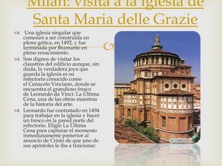 Milan: visita a la iglesia de Santa Maria delle Grazie Una iglesia singular que comenzó a ser construída en pleno gótica, en 1492, y fue terminada por Bramante en pleno renacimiento.Son dignos de visitar los claustros del edificio aunque, sin duda, la verdadera joya que guarda la iglesia es su refectorio conocido como el CenacoloVinciano, donde se encuentra el grandioso fresco de Leonardo da Vinci: La Última Cena, una de las obras maestras de la historia del arte.Leonardo fue contratado en 1494 para trabajar en la iglesia y hacer un fresco en la pared norte del refectorio. Eligió La Última Cena para capturar el momento inmediatamente posterior al anuncio de Cristo de que uno de sus apóstoles le iba a traicionar.