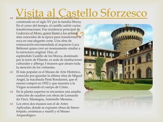 Esencia del Milán renacentista, el castillo fue construido en el siglo XV por la familia Sforza. En el curso del tiempo, el castillo sufrió varias transformaciones. Fue residencia principal de Ludovico el Moro, quien llamó a los artistas más conocidos de la época para transformar la roca en una elegante corte. Una obra de restauración encomendada al arquiecto Luca Beltrami quien creó un momumento similar a la estructura original. Hoy, el espléndido Castillo de los Sforza, dominado por la torre de Filarete, es sede de instituciones culturales y alberga 3 museos que atraen toda la atención de los visitantes.El más popular es el Museo de Arte Histórico, conocido por guardar la última obra de Miguel Angel, la inacabada PietàRondanini, que el museo compró en 1952 y que muestra a la Virgen acunando el cuerpo de Cristo.En la planta superior se encuentra una amplia colección de cuadros con obras de Leonardo da Vinci, Mantegna, Antonello Messina...Los otros dos museos son el de Artes Aplicadas, donde se exponen obras de hierro forjado, cerámicas y marfil y el Museo Arqueológico.Visita al Castello Sforzesco