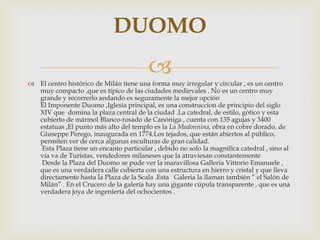 El centro histórico de Milán tiene una forma muy irregular y circular , es un centro muy compacto ,que es típico de las ciudades medievales . No es un centro muy grande y recorrerlo andando es seguramente la mejor opción El Imponente Duomo ,Iglesia principal, es una construccion de principio del siglo XIV que  domina la plaza central de la ciudad .La catedral, de estilo, gótico y esta cubierto de mármol Blanco-rosado de Canóniga , cuenta con 135 agujas y 3400 estatuas ,El punto más alto del templo es la LaMadonnina, obra en cobre dorado, de Giuseppe Perego, inaugurada en 1774.Los tejados, que están abiertos al público, permiten ver de cerca algunas esculturas de gran calidad.  Esta Plaza tiene un encanto particular , debido no solo la magnifica catedral , sino al vía va de Turistas, vendedores milaneses que la atraviesan constantemente   Desde la Plaza del Duomo se pude ver la maravillosa Galleria Vittorio Emanuele , que es una verdadera calle cubierta con una estructura en hierro y cristal y que lleva directamente hasta la Plaza de la Scala .Esta   Galeria la llaman también “ el Salón de Milán” . En el Crucero de la galería hay una gigante cúpula transparente , que es una verdadera joya de ingeniería del ochocientos . DUOMO