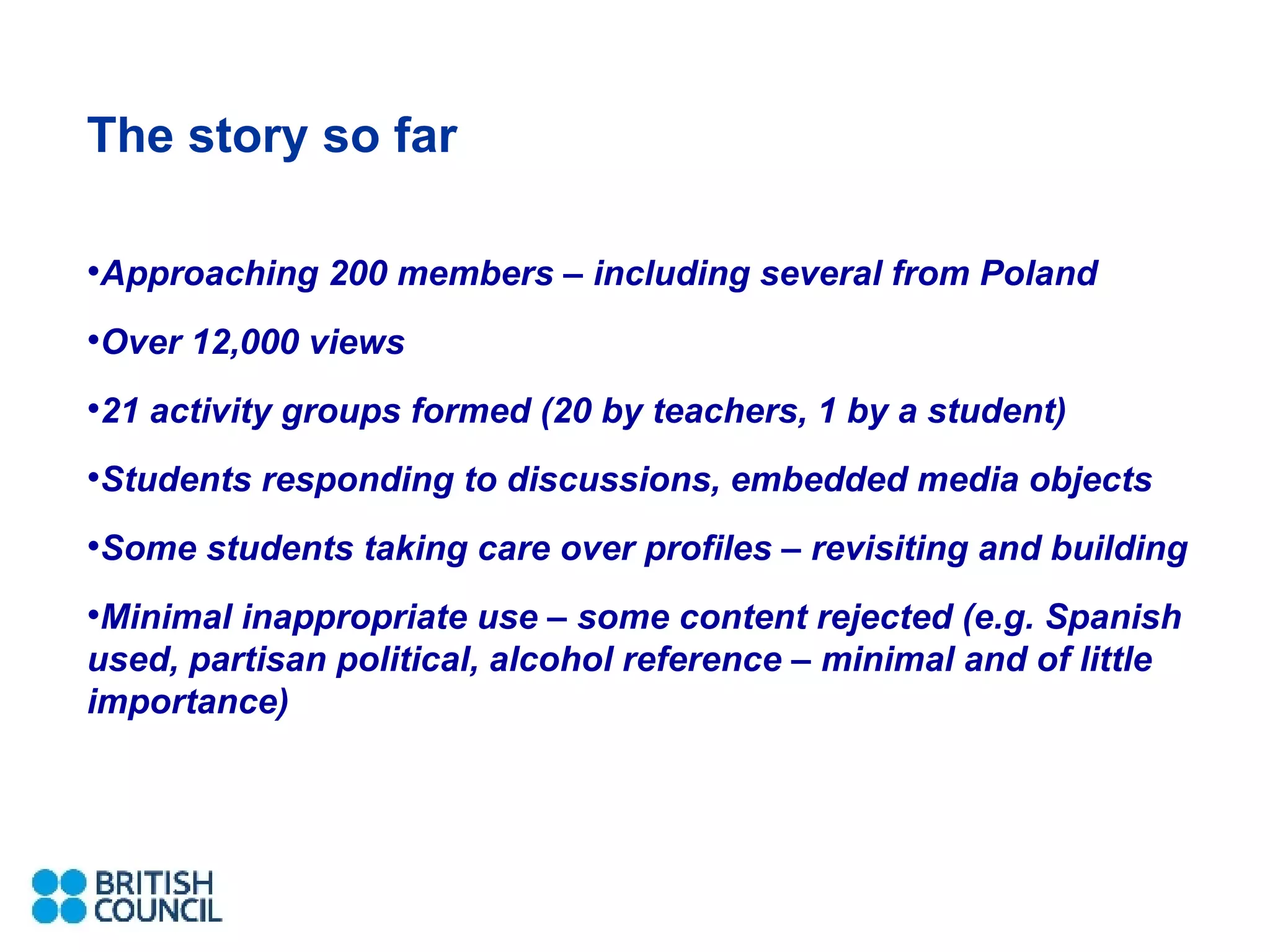 The story so far Approaching 200 members – including several from Poland Over 12,000 views 21 activity groups formed (20 by teachers, 1 by a student) Students responding to discussions, embedded media objects Some students taking care over profiles – revisiting and building Minimal inappropriate use – some content rejected (e.g. Spanish used, partisan political, alcohol reference – minimal and of little importance) 