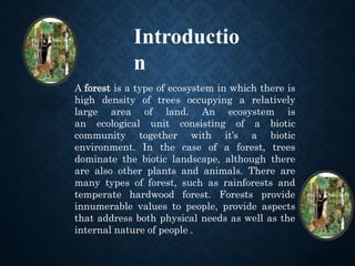 Introductio
n
A forest is a type of ecosystem in which there is
high density of trees occupying a relatively
large area of land. An ecosystem is
an ecological unit consisting of a biotic
community together with it’s a biotic
environment. In the case of a forest, trees
dominate the biotic landscape, although there
are also other plants and animals. There are
many types of forest, such as rainforests and
temperate hardwood forest. Forests provide
innumerable values to people, provide aspects
that address both physical needs as well as the
internal nature of people .
 