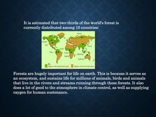 It is estimated that two-thirds of the world's forest is
currently distributed among 10 countries:
Forests are hugely important for life on earth. This is because it serves as
an ecosystem, and sustains life for millions of animals, birds and animals
that live in the rivers and streams running through these forests. It also
does a lot of good to the atmosphere in climate control, as well as supplying
oxygen for human sustenance.
 