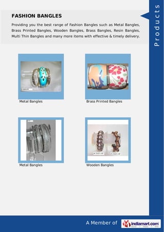 A Member of
FASHION BANGLES
Providing you the best range of Fashion Bangles such as Metal Bangles,
Brass Printed Bangles, Wooden Bangles, Brass Bangles, Resin Bangles,
Multi Thin Bangles and many more items with effective & timely delivery.
Metal Bangles Brass Printed Bangles
Metal Bangles Wooden Bangles
Products
 