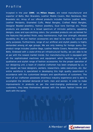 A Member of
P r o f i l e
Incepted in the year 1999, we, Milan Impex, are noted manufacturer and
exporter of Belts, Men Bracelets, Leather Mobile Covers, Men Necklaces, Men
Bracelets etc. Array of our oﬀered products includes Fashion Leather Belts,
Leather Pendants, Enameled Cuﬀs, Metal Bangles, Crafted Metal Bangles,
Designer Beaded Jewellery, Fashion Jewellery, Dual tone Earrings etc. These
products are available in a broad spectrum of intricate patterns, appealing
designs, sizes and eye-catching colors. Our provided products are acclaimed for
the features like perfect ﬁnish, easy maintenance, high tear strength, elevated
durability etc. All our fashion accessories are ideal to be worn for casual and
party purposes. Furthermore, range of our artiﬁcial and stylish jewelry is highly
demanded among all age groups. We are only looking for foreign query. Our
product range includes Leather Bags, Leather Mobile Covers, Reversible Leather
Belts. Endowed with a state-of-the-art infrastructural facility, we are able to be
at par with the newest market trends. Our manufacturing unit is equipped with
all the sophisticated machines and equipment which facilitate us to craft
qualitative and stylish range of fashion accessories. For the proper operation of
our designing unit, a team of creative craftsmen has been employed by us. In
our squad, we have designers, workers, researchers, sales executives, etc. Our
entire workforce is specialized in developing this high quality assortment in
accordance with the customized designs and speciﬁcations of customers. The
team of our craftsmen possesses enormous industry experience and is able to
accomplish the detailed demands of both, men and women. In order to make
improvements in products as per the ever-changing preferences of our
customers, they keep themselves abreast with the latest fashion trends and
work with the same.
 