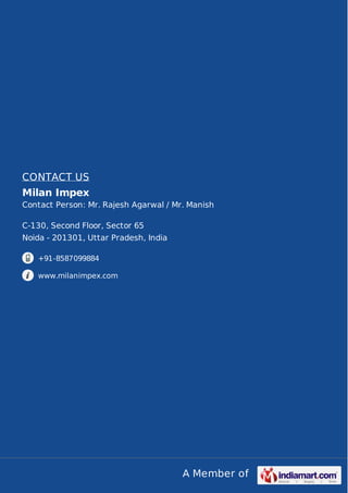 A Member of
CONTACT US
Milan Impex
Contact Person: Mr. Rajesh Agarwal / Mr. Manish
C-130, Second Floor, Sector 65
Noida - 201301, Uttar Pradesh, India
+91-8587099884
www.milanimpex.com
 