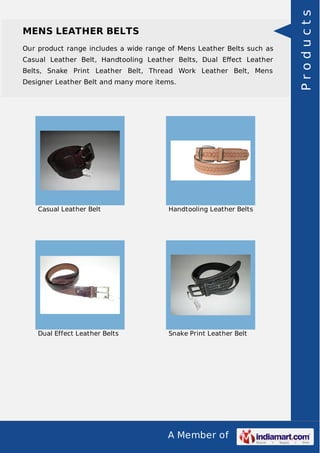A Member of
MENS LEATHER BELTS
Our product range includes a wide range of Mens Leather Belts such as
Casual Leather Belt, Handtooling Leather Belts, Dual Eﬀect Leather
Belts, Snake Print Leather Belt, Thread Work Leather Belt, Mens
Designer Leather Belt and many more items.
Casual Leather Belt Handtooling Leather Belts
Dual Effect Leather Belts Snake Print Leather Belt
Products
 
