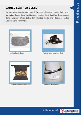 A Member of
LADIES LEATHER BELTS
We are a leading Manufacturer & Exporter of Ladies Leather Belts such
as Ladies Party Bags, Fashionable Leather Belt, Leather Embroidered
Belts, Leather Waist Belts, Silk Braided Belts and Designer Ladies
Leather Belts from India.
Ladies Party Bags Fashionable Leather Belt
Leather Embroidered Belts Ladies Leather Belts
Products
 