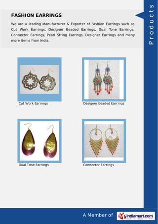 A Member of
FASHION EARRINGS
We are a leading Manufacturer & Exporter of Fashion Earrings such as
Cut Work Earrings, Designer Beaded Earrings, Dual Tone Earrings,
Connector Earrings, Pearl String Earrings, Designer Earrings and many
more items from India.
Cut Work Earrings Designer Beaded Earrings
Dual Tone Earrings Connector Earrings
Products
 