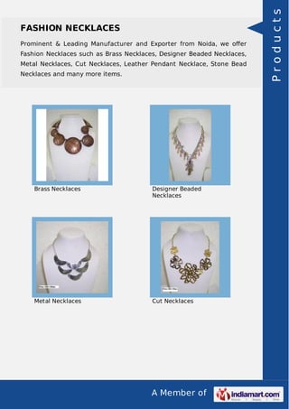 A Member of
FASHION NECKLACES
Prominent & Leading Manufacturer and Exporter from Noida, we oﬀer
Fashion Necklaces such as Brass Necklaces, Designer Beaded Necklaces,
Metal Necklaces, Cut Necklaces, Leather Pendant Necklace, Stone Bead
Necklaces and many more items.
Brass Necklaces Designer Beaded
Necklaces
Metal Necklaces Cut Necklaces
Products
 