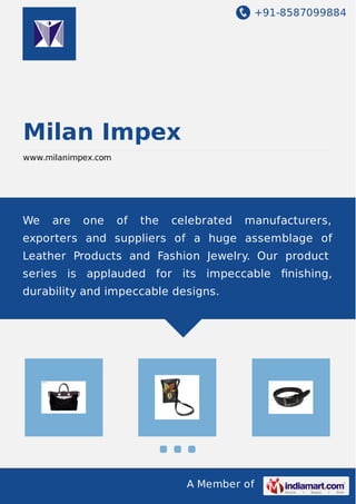 +91-8587099884
A Member of
Milan Impex
www.milanimpex.com
We are one of the celebrated manufacturers,
exporters and suppliers of a huge assemblage of
Leather Products and Fashion Jewelry. Our product
series is applauded for its impeccable ﬁnishing,
durability and impeccable designs.
 