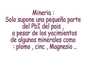 Mineria :  Solo supone una pequeña parte  del PbI del pais , a pesar de los yacimientos  de algunos minerales como : plomo , cinc , Magnesio .. 