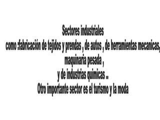 Sectores industriales como :fabricación de tejidos y prendas , de autos , de herramientas mecanicas, maquinaria pesada , y de industrias quimicas .. Otro importante sector es el turismo y la moda 