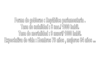Forma de gobierno : República parlamentaria .  Tasa de natalidad : 8 nac./ 1000 habit.  Tasa de mortalidad : 9 muert/ 1000 habit.  Expectativa de vida : Hombres 79 años , mujeres 84 años ... 