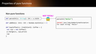 Properties of pure functions
Non-pure functions
def parseInt(s: String): Int = s.toInt
def addOne(x: Int): Int = Random.nextInt(x) + 1
def buyCoffee(cc: CreditCard): Coffee = {
val cup = new Coffee()
p.charge(cc, cup.price)
cup
}
parseInt("Hello!")
[error] java.lang.NumberFormatException:
For input string: "Hello!"
NOT TOTAL!
 