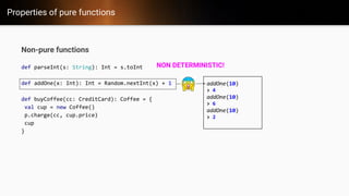 Properties of pure functions
Non-pure functions
def parseInt(s: String): Int = s.toInt
def addOne(x: Int): Int = Random.nextInt(x) + 1
def buyCoffee(cc: CreditCard): Coffee = {
val cup = new Coffee()
p.charge(cc, cup.price)
cup
}
addOne(10)
> 4
addOne(10)
> 6
addOne(10)
> 2
NON DETERMINISTIC!
 