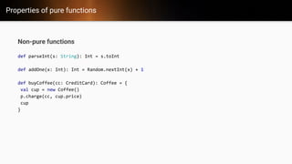 Properties of pure functions
Non-pure functions
def parseInt(s: String): Int = s.toInt
def addOne(x: Int): Int = Random.nextInt(x) + 1
def buyCoffee(cc: CreditCard): Coffee = {
val cup = new Coffee()
p.charge(cc, cup.price)
cup
}
 