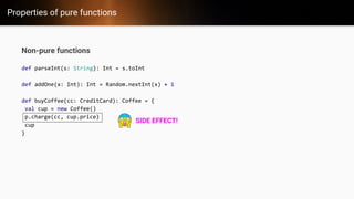 Properties of pure functions
Non-pure functions
def parseInt(s: String): Int = s.toInt
def addOne(x: Int): Int = Random.nextInt(x) + 1
def buyCoffee(cc: CreditCard): Coffee = {
val cup = new Coffee()
p.charge(cc, cup.price)
cup
}
SIDE EFFECT!
 