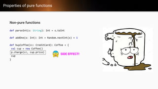 Properties of pure functions
Non-pure functions
def parseInt(s: String): Int = s.toInt
def addOne(x: Int): Int = Random.nextInt(x) + 1
def buyCoffee(cc: CreditCard): Coffee = {
val cup = new Coffee()
p.charge(cc, cup.price)
cup
}
SIDE EFFECT!
 