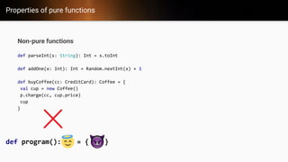 Properties of pure functions
Non-pure functions
def parseInt(s: String): Int = s.toInt
def addOne(x: Int): Int = Random.nextInt(x) + 1
def buyCoffee(cc: CreditCard): Coffee = {
val cup = new Coffee()
p.charge(cc, cup.price)
cup
}
def program(): = { }
 