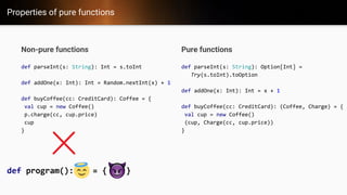 Properties of pure functions
Non-pure functions
def parseInt(s: String): Int = s.toInt
def addOne(x: Int): Int = Random.nextInt(x) + 1
def buyCoffee(cc: CreditCard): Coffee = {
val cup = new Coffee()
p.charge(cc, cup.price)
cup
}
Pure functions
def parseInt(s: String): Option[Int] =
Try(s.toInt).toOption
def addOne(x: Int): Int = x + 1
def buyCoffee(cc: CreditCard): (Coffee, Charge) = {
val cup = new Coffee()
(cup, Charge(cc, cup.price))
}
def program(): = { }
 