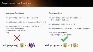 Properties of pure functions
Pure functions
def parseInt(s: String): Option[Int] =
Try(s.toInt).toOption
def addOne(x: Int): Int = x + 1
def buyCoffee(cc: CreditCard): (Coffee, Charge) =
{
val cup = new Coffee()
(cup, Charge(cc, cup.price))
}
Non-pure functions
def parseInt(s: String): Int = s.toInt
def addOne(x: Int): Int = Random.nextInt(x) + 1
def buyCoffee(cc: CreditCard): Coffee = {
val cup = new Coffee()
p.charge(cc, cup.price)
cup
}
def program(): = { } def program(): = { }
 