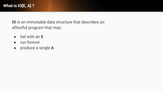 What is IO[E, A] ?
IO is an immutable data structure that describes an
effectful program that may:
● fail with an E
● run forever
● produce a single A
 