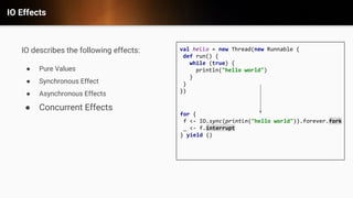 IO Effects
IO describes the following effects:
● Pure Values
● Synchronous Effect
● Asynchronous Effects
● Concurrent Effects
val hello = new Thread(new Runnable {
def run() {
while (true) {
println("hello world")
}
}
})
for {
f <- IO.sync(println("hello world")).forever.fork
_ <- f.interrupt
} yield ()
 