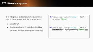 RTS: IO runtime system
IO is interpreted by the IO runtime system into
effectful interactions with the external world.
● unsafeRun
● In your application&rsquo;s main function (App
provides this functionality automatically).
def main(args: Array[String]): Unit =
println("Hello")
def main(args: Array[String]): Unit =
unsafeRun(IO.sync(println("Hello")))
 