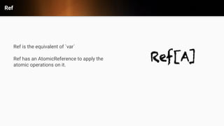 Ref
Ref is the equivalent of `var`
Ref has an AtomicReference to apply the
atomic operations on it.
 