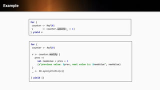 Example
for {
counter <- Ref(0)
v <- counter.update(_ + 1)
} yield v
for {
counter <- Ref(0)
v <- counter.modify {
prev =>
val newValue = prev + 1
(s"previous value: $prev, next value is: $newValue", newValue)
}
_ <- IO.sync(println(v))
} yield ()
 