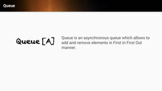 Queue
Queue is an asynchronous queue which allows to
add and remove elements in First In First Out
manner.
 