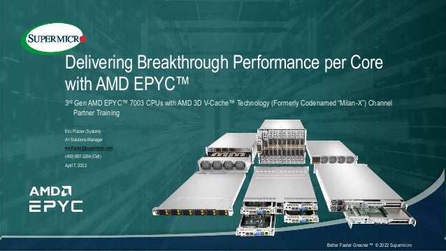 Better Faster Greener™ © 2022 Supermicro
Delivering Breakthrough Performance per Core
with AMD EPYC™
3rd Gen AMD EPYC™ 7003 CPUs with AMD 3D V-Cache™ Technology (Formerly Codenamed “Milan-X”) Channel
Partner Training
Eric Frazier (System)
A+ Solutions Manager
ericfrazier@supermicro.com
(408) 887-3264 (Cell)
April 7, 2022
 