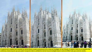 El externo de la Catedral está revestido de mármol blanco rosado, proveniente de las cuevas de Candoglia, en Val D’Ossola, Ya desde el inicio era un proyecto muy
ambicioso, hasta tal punto que para poder transportar toda la cantidad de mármol rosa de Candoglia hasta el centro de Milán hubo que construir canales.
 