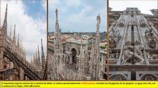 El imponente aspecto exterior de la catedral de Milán. la rodean aproximadamente 3.400 estatuas, incluidos los 96 gigantes de las gárgolas. La aguja más alta, con
la estatua de la Virgen, mide 108 metros.
 