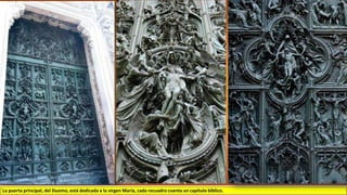 La puerta principal, del Duomo, está dedicada a la virgen María, cada recuadro cuenta un capítulo bíblico.
 