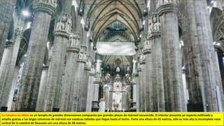 La Catedral de Milán es un templo de grandes dimensiones compuesto por grandes placas de mármol oscurecido. El interior presenta un aspecto estilizado y
amplio gracias a las largas columnas de mármol con estatuas talladas que llegan hasta el techo. Tiene una altura de 45 metros, sólo es más alta la incompleta nave
central de la catedral de Beauvais con una altura de 48 metros.
 