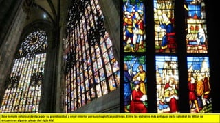 Este templo religioso destaca por su grandiosidad y en el interior por sus magníficas vidrieras. Entre las vidrieras más antiguas de la catedral de Milán se
encuentran algunas piezas del siglo XIV.
 