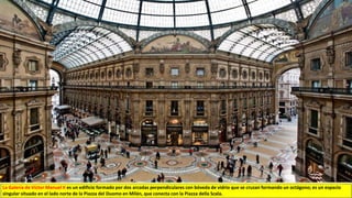 La Galería de Víctor Manuel II es un edificio formado por dos arcadas perpendiculares con bóveda de vidrio que se cruzan formando un octágono; es un espacio
singular situado en el lado norte de la Piazza del Duomo en Milán, que conecta con la Piazza della Scala.
 