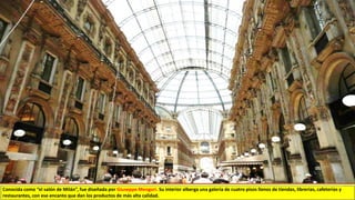 Conocida como “el salón de Milán”, fue diseñada por Giuseppe Mengori. Su interior alberga una galería de cuatro pisos llenos de tiendas, librerías, cafeterías y
restaurantes, con ese encanto que dan los productos de más alta calidad.
 