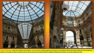 Vittorio Emanuele II quien fue el primer rey de Italia, y en su honor fue creada la galería de cristal con cuatro plantas dentro del centro comercial. Esta excepcional
galería es conocida en todo el mundo como uno de los centros comerciales donde se adquieren diferentes artículos con marcas italianas de lujo.
 