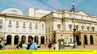 El Teatro dalla Scala uno de los teatros más ilustres del mundo. Tuvo que ser reconstruido por los daños que sufrió durante la II Guerra Mundial, y en el se han
estrenado muchas de las mejores óperas de la historia.
 