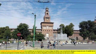 Castello Sforzesco (Castillo de Los Sforza) es un castillo que se encuentra en el casco antiguo de Milán y que actualmente alberga un museo de arte. El castillo fue la
residencia principal de la familia Visconti y fue destruido por la efímera República Ambrosiana Dorada que los derrocó en 1447.
 