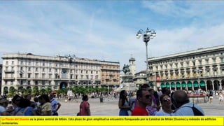La Piazza del Duomo es la plaza central de Milán. Esta plaza de gran amplitud se encuentra flanqueada por la Catedral de Milán (Duomo) y rodeada de edificios
centenarios.
 