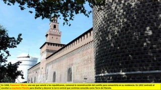 En 1450, Francisco I Sforza, una vez que venció a los republicanos, comenzó la reconstrucción del castillo para convertirlo en su residencia. En 1452 contrató al
escultor y arquitecto Filarete para diseñar y decorar la torre central que continúa conocida como Torre de Filarete.
 