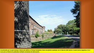 Constituido por un gran parque a Norte del edificio, el Parque Sempione, tiene una planta cuadrada, con el lado de 180 metros y cuatro torres angulares. En el
curso de su historia ha padecido múltiples tentativas de destrucción.
 