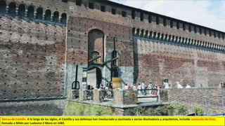 Stenes de Castillo. A lo largo de los siglos, el Castillo y sus defensas han involucrado y cautivado a varios diseñadores y arquitectos, incluido Leonardo da Vinci,
llamado a Milán por Ludovico il Moro en 1482.
 