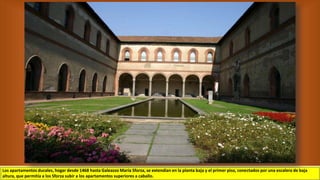 Los apartamentos ducales, hogar desde 1468 hasta Galeazzo María Sforza, se extendían en la planta baja y el primer piso, conectados por una escalera de baja
altura, que permitía a los Sforza subir a los apartamentos superiores a caballo.
 